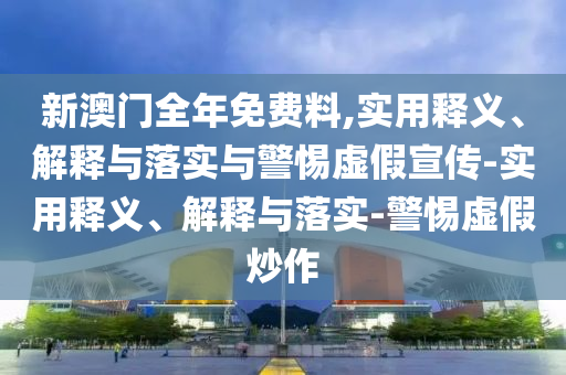 新澳门全年免费料,实用释义、解释与落实与警惕虚假宣传-实用释义、解释与落实-警惕虚假炒作