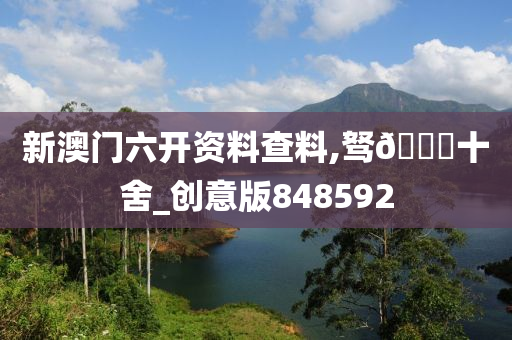 新澳门六开资料查料,驽??十舍_创意版848592今晚必出三肖2025_2025新澳门精准免费提供·精确判断
