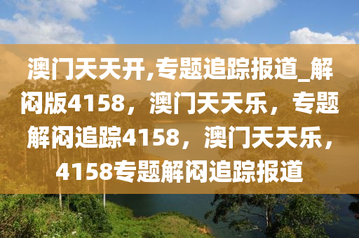 澳门天天开,专题追踪报道_解闷版4158，澳门天天乐，专题解闷追踪4158，澳门天天乐，4158专题解闷追踪报道今晚必出三肖2025_2025新澳门精准免费提供·精确判断