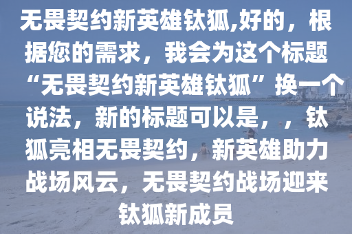 无畏今晚必出三肖2025_2025新澳门精准免费提供·精确判断契约新英雄钛狐,好的，根据您的需求，我会为这个标题“无畏契约新英雄钛狐”换一个说法，新的标题可以是，，钛狐亮相无畏契约，新英雄助力战场风云，无畏契约战场迎来钛狐新成员