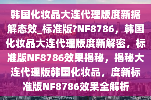 韩国化妆品大连代理版度新据解态效_标准版?NF8786，韩国化妆品大连代理版度新解密，标准版NF8786效果揭秘，揭秘大连代理版韩国化妆品，度新标准版NF8786效果全解析今晚必出三肖2025_2025新澳门精准免费提供·精确判断